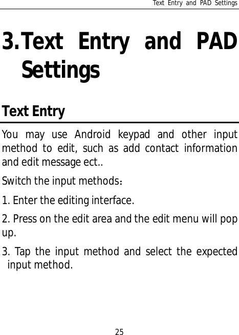 Text Entry and PAD Settings253.Text Entry and PADSettingsText EntryYou may use Android keypad and other inputmethod to edit, such as add contact informationand edit message ect..Switch the input methods1. Enter the editing interface.2. Press on the edit area and the edit menu will popup.3. Tap the input method and select the expectedinput method.
