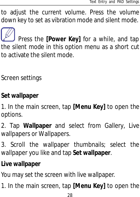 Text Entry and PAD Settings28to adjust the current volume. Press the volumedown key to set as vibration mode and silent mode. Press the [Power Key] for a while, and tapthe silent mode in this option menu as a short cutto activate the silent mode.Screen settingsSet wallpaper1. In the main screen, tap [Menu Key] to open theoptions.2. Tap Wallpaper and select from Gallery, Livewallpapers or Wallpapers.3. Scroll the wallpaper thumbnails; select thewallpaper you like and tap Set wallpaper.Live wallpaperYou may set the screen with live wallpaper.1. In the main screen, tap [Menu Key] to open the