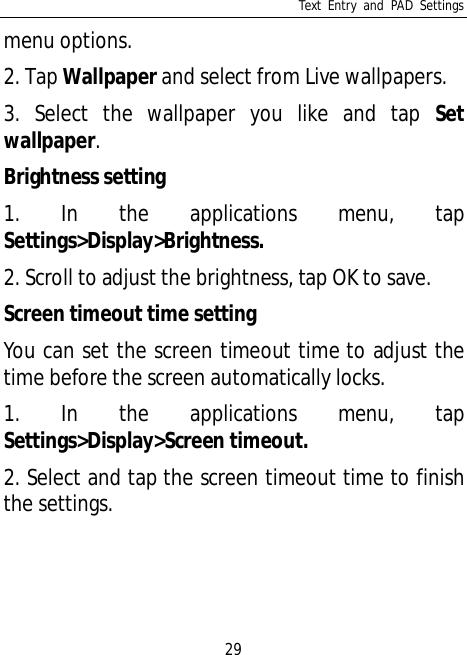Text Entry and PAD Settings29menu options.2. Tap Wallpaper and select from Live wallpapers.3. Select the wallpaper you like and tap Setwallpaper.Brightness setting1. In the applications menu, tapSettings&gt;Display&gt;Brightness.2. Scroll to adjust the brightness, tap OK to save.Screen timeout time settingYou can set the screen timeout time to adjust thetime before the screen automatically locks.1. In the applications menu, tapSettings&gt;Display&gt;Screen timeout.2. Select and tap the screen timeout time to finishthe settings.