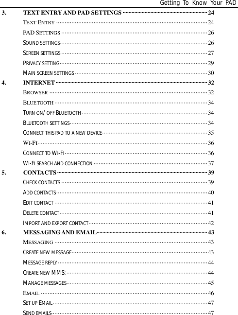 Getting To Know Your PAD3. TEXT ENTRY AND PAD SETTINGS ··························································24TEXT ENTRY ·························································································24PAD SETTINGS ······················································································26SOUND SETTINGS·······················································································26SCREEN SETTINGS ······················································································27PRIVACY SETTING·······················································································29MAIN SCREEN SETTINGS ··············································································304. INTERNET ········································································································32BROWSER ·····························································································32BLUETOOTH ··························································································34TURN ON/ OFF BLUETOOTH··········································································34BLUETOOTH SETTINGS·················································································34CONNECT THIS PAD TO A NEW DEVICE······························································35WI-FI····································································································36CONNECT TO WI-FI····················································································36WI-FI SEARCH AND CONNECTION ···································································375. CONTACTS ······································································································· 39CHECK CONTACTS ······················································································39ADD CONTACTS·························································································40EDIT CONTACT ··························································································41DELETE CONTACT·······················································································41IMPORT AND EXPORT CONTACT······································································426. MESSAGING AND EMAIL············································································43MESSAGING ··························································································43CREATE NEW MESSAGE················································································43MESSAGE REPLY························································································44CREATE NEW MMS:···················································································44MANAGE MESSAGES···················································································45EMAIL ··································································································46SET UP EMAIL···························································································47SEND EMAILS····························································································47