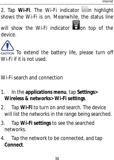 Internet382. Tap Wi-Fi. The Wi-Fi indicator in highlightshows the Wi-Fi is on. Meanwhile, the status linewill show the Wi-Fi indicator on top of thedevice. To extend the battery life, please turn offWi-Fi if it is not used.Wi-Fi search and connection1. In the applications menu, tap Settings&gt;Wireless &amp; networks&gt; Wi-Fi settings.2. Tap Wi-Fito turn on and search. The devicewill list the networks in the range being searched.3. Tap Wi-Fi settings to see the searchednetworks.4. Tap the network to be connected, and tapConnect.
