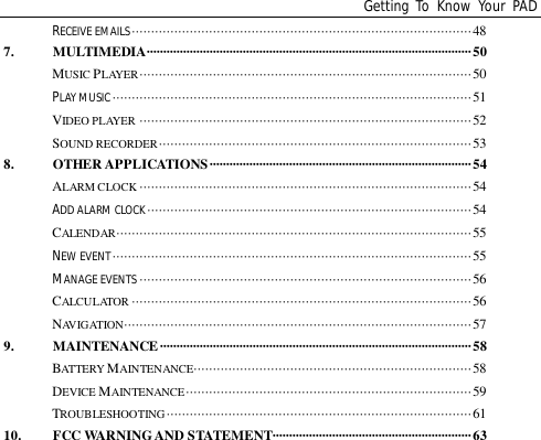 Getting To Know Your PADRECEIVE EMAILS························································································487. MULTIMEDIA··································································································50MUSIC PLAYER······················································································50PLAY MUSIC ·····························································································51VIDEO PLAYER ······················································································52SOUND RECORDER·················································································538. OTHER APPLICATIONS ···············································································54ALARM CLOCK ······················································································54ADD ALARM CLOCK····················································································54CALENDAR ····························································································55NEW EVENT·····························································································55MANAGE EVENTS ······················································································56CALCULATOR ························································································56NAVIGATION··························································································579. MAINTENANCE······························································································58BATTERY MAINTENANCE········································································58DEVICE MAINTENANCE··········································································59TROUBLESHOOTING···············································································6110. FCC WARNING AND STATEMENT····························································63