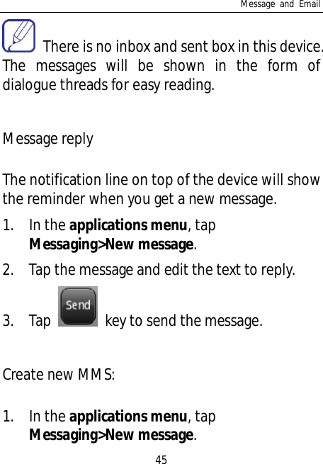 Message and Email45  There is no inbox and sent box in this device.The messages will be shown in the form ofdialogue threads for easy reading.Message replyThe notification line on top of the device will showthe reminder when you get a new message.1. In the applications menu, tapMessaging&gt;New message.2. Tap the message and edit the text to reply.3. Tap   key to send the message.Create new MMS:1. In the applications menu, tapMessaging&gt;New message.