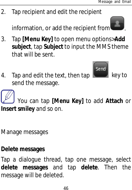 Message and Email462. Tap recipient and edit the recipientinformation, or add the recipient from .3. Tap [Menu Key] to open menu options&gt;Addsubject, tap Subject to input the MMS themethat will be sent.4. Tap and edit the text, then tap  key tosend the message. You can tap [Menu Key] to add Attach orInsert smiley and so on.Manage messagesDelete messagesTap a dialogue thread, tap one message, selectdelete messages and tap delete. Then themessage will be deleted.