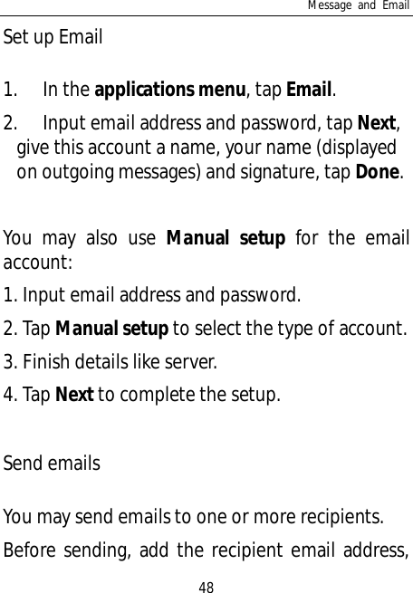 Message and Email48Set up Email1. In the applications menu, tap Email.2. Input email address and password, tap Next,give this account a name, your name (displayedon outgoing messages) and signature, tap Done.You may also use Manual setup for the emailaccount:1. Input email address and password.2. Tap Manual setup to select the type of account.3. Finish details like server.4. Tap Next to complete the setup.Send emailsYou may send emails to one or more recipients.Before sending, add the recipient email address,