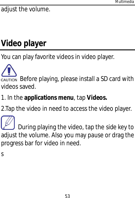 Multimedia53adjust the volume.Video playerYou can play favorite videos in video player.  Before playing, please install a SD card withvideos saved.1. In the applications menu, tap Videos.2.Tap the video in need to access the video player.  During playing the video, tap the side key toadjust the volume. Also you may pause or drag theprogress bar for video in need.s
