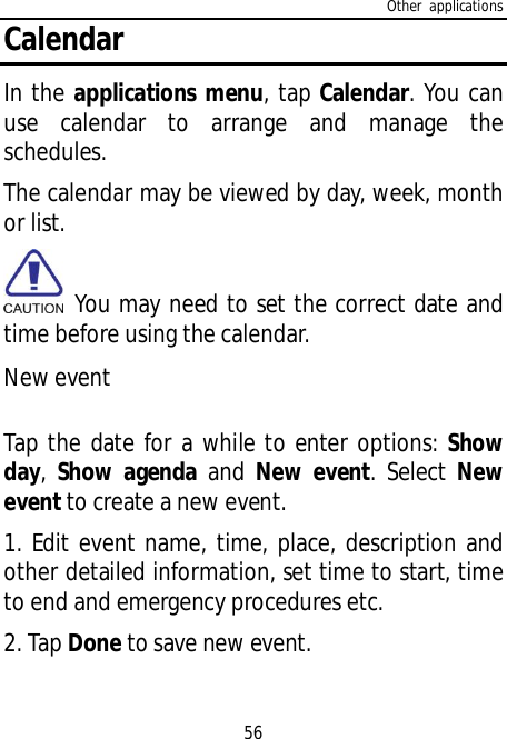 Other applications56CalendarIn the applications menu, tap Calendar. You canuse calendar to arrange and manage theschedules.The calendar may be viewed by day, week, monthor list. You may need to set the correct date andtime before using the calendar.New eventTap the date for a while to enter options: Showday,Show agenda and New event. Select Newevent to create a new event.1. Edit event name, time, place, description andother detailed information, set time to start, timeto end and emergency procedures etc.2. Tap Done to save new event.