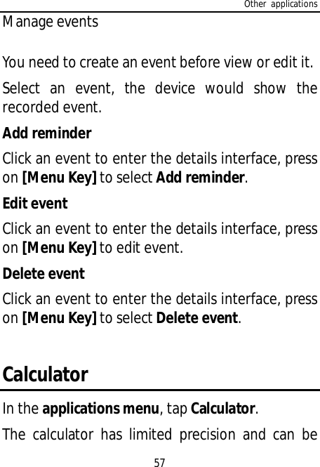 Other applications57Manage eventsYou need to create an event before view or edit it.Select an event, the device would show therecorded event.Add reminderClick an event to enter the details interface, presson [Menu Key] to select Add reminder.Edit eventClick an event to enter the details interface, presson [Menu Key] to edit event.Delete eventClick an event to enter the details interface, presson [Menu Key] to select Delete event.CalculatorIn the applications menu, tap Calculator.The calculator has limited precision and can be