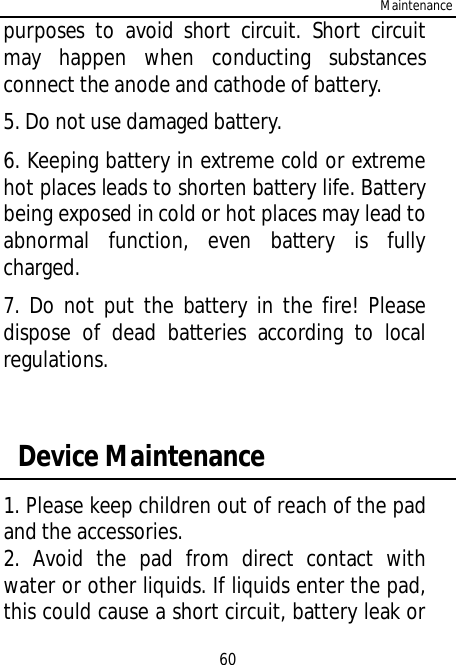 Maintenance60purposes to avoid short circuit. Short circuitmay happen when conducting substancesconnect the anode and cathode of battery.5. Do not use damaged battery.6. Keeping battery in extreme cold or extremehot places leads to shorten battery life. Batterybeing exposed in cold or hot places may lead toabnormal function, even battery is fullycharged.7. Do not put the battery in the fire! Pleasedispose of dead batteries according to localregulations. Device Maintenance1. Please keep children out of reach of the padand the accessories.2. Avoid the pad from direct contact withwater or other liquids. If liquids enter the pad,this could cause a short circuit, battery leak or