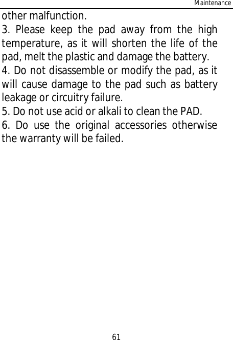 Maintenance61other malfunction.3. Please keep the pad away from the hightemperature, as it will shorten the life of thepad, melt the plastic and damage the battery.4. Do not disassemble or modify the pad, as itwill cause damage to the pad such as batteryleakage or circuitry failure.5. Do not use acid or alkali to clean the PAD.6. Do use the original accessories otherwisethe warranty will be failed.