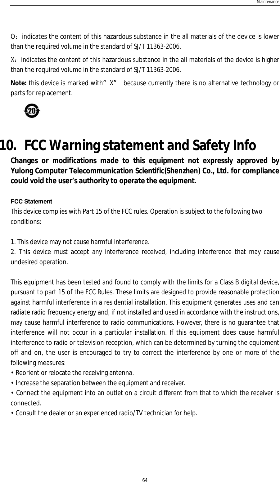 Maintenance64Oindicates the content of this hazardous substance in the all materials of the device is lowerthan the required volume in the standard of SJ/T 11363-2006.Xindicates the content of this hazardous substance in the all materials of the device is higherthan the required volume in the standard of SJ/T 11363-2006.Note: this device is marked with“X” because currently there is no alternative technology orparts for replacement.10. FCC Warning statement and Safety InfoChanges or modifications made to this equipment not expressly approved byYulong Computer Telecommunication Scientific(Shenzhen) Co., Ltd. for compliancecould void the user’s authority to operate the equipment.FCC StatementThis device complies with Part 15 of the FCC rules. Operation is subject to the following twoconditions:1. This device may not cause harmful interference.2. This device must accept any interference received, including interference that may causeundesired operation.This equipment has been tested and found to comply with the limits for a Class B digital device,pursuant to part 15 of the FCC Rules. These limits are designed to provide reasonable protectionagainst harmful interference in a residential installation. This equipment generates uses and canradiate radio frequency energy and, if not installed and used in accordance with the instructions,may cause harmful interference to radio communications. However, there is no guarantee thatinterference will not occur in a particular installation. If this equipment does cause harmfulinterference to radio or television reception, which can be determined by turning the equipmentoff and on, the user is encouraged to try to correct the interference by one or more of thefollowing measures:• Reorient or relocate the receiving antenna.• Increase the separation between the equipment and receiver.• Connect the equipment into an outlet on a circuit different from that to which the receiver isconnected.• Consult the dealer or an experienced radio/TV technician for help.