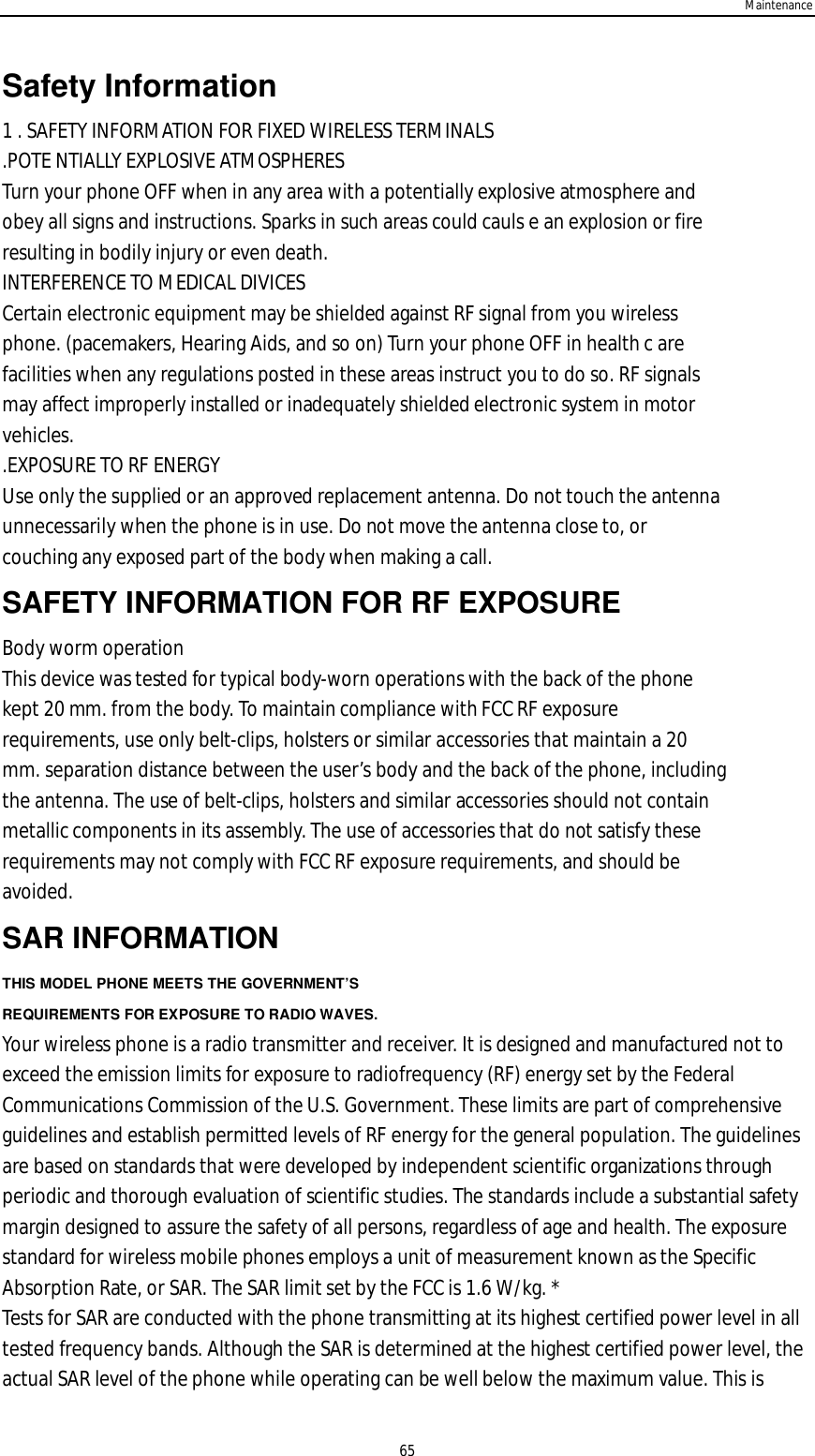 Maintenance65Safety Information1 . SAFETY INFORMATION FOR FIXED WIRELESS TERMINALS.POTE NTIALLY EXPLOSIVE ATMOSPHERESTurn your phone OFF when in any area with a potentially explosive atmosphere andobey all signs and instructions. Sparks in such areas could cauls e an explosion or fireresulting in bodily injury or even death.INTERFERENCE TO MEDICAL DIVICESCertain electronic equipment may be shielded against RF signal from you wirelessphone. (pacemakers, Hearing Aids, and so on) Turn your phone OFF in health c arefacilities when any regulations posted in these areas instruct you to do so. RF signalsmay affect improperly installed or inadequately shielded electronic system in motorvehicles..EXPOSURE TO RF ENERGYUse only the supplied or an approved replacement antenna. Do not touch the antennaunnecessarily when the phone is in use. Do not move the antenna close to, orcouching any exposed part of the body when making a call.SAFETY INFORMATION FOR RF EXPOSUREBody worm operationThis device was tested for typical body-worn operations with the back of the phonekept 20 mm. from the body. To maintain compliance with FCC RF exposurerequirements, use only belt-clips, holsters or similar accessories that maintain a 20mm. separation distance between the user’s body and the back of the phone, includingthe antenna. The use of belt-clips, holsters and similar accessories should not containmetallic components in its assembly. The use of accessories that do not satisfy theserequirements may not comply with FCC RF exposure requirements, and should beavoided.SAR INFORMATIONTHIS MODEL PHONE MEETS THE GOVERNMENT’SREQUIREMENTS FOR EXPOSURE TO RADIO WAVES.Your wireless phone is a radio transmitter and receiver. It is designed and manufactured not toexceed the emission limits for exposure to radiofrequency (RF) energy set by the FederalCommunications Commission of the U.S. Government. These limits are part of comprehensiveguidelines and establish permitted levels of RF energy for the general population. The guidelinesare based on standards that were developed by independent scientific organizations throughperiodic and thorough evaluation of scientific studies. The standards include a substantial safetymargin designed to assure the safety of all persons, regardless of age and health. The exposurestandard for wireless mobile phones employs a unit of measurement known as the SpecificAbsorption Rate, or SAR. The SAR limit set by the FCC is 1.6 W/kg. *Tests for SAR are conducted with the phone transmitting at its highest certified power level in alltested frequency bands. Although the SAR is determined at the highest certified power level, theactual SAR level of the phone while operating can be well below the maximum value. This is