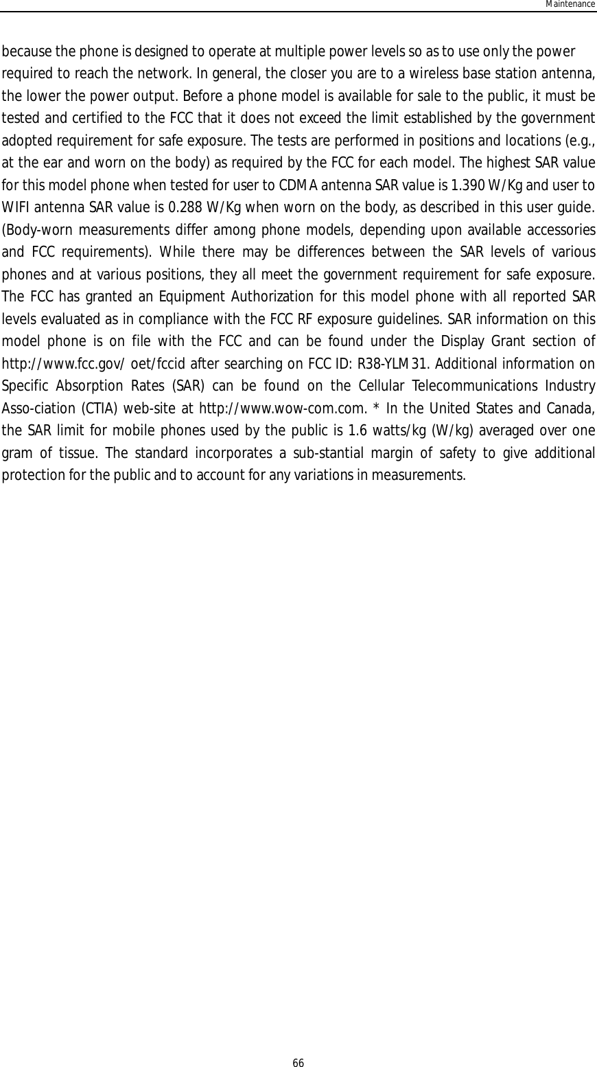 Maintenance66because the phone is designed to operate at multiple power levels so as to use only the powerrequired to reach the network. In general, the closer you are to a wireless base station antenna,the lower the power output. Before a phone model is available for sale to the public, it must betested and certified to the FCC that it does not exceed the limit established by the governmentadopted requirement for safe exposure. The tests are performed in positions and locations (e.g.,at the ear and worn on the body) as required by the FCC for each model. The highest SAR valuefor this model phone when tested for user to CDMA antenna SAR value is 1.390 W/Kg and user toWIFI antenna SAR value is 0.288 W/Kg when worn on the body, as described in this user guide.(Body-worn measurements differ among phone models, depending upon available accessoriesand FCC requirements). While there may be differences between the SAR levels of variousphones and at various positions, they all meet the government requirement for safe exposure.The FCC has granted an Equipment Authorization for this model phone with all reported SARlevels evaluated as in compliance with the FCC RF exposure guidelines. SAR information on thismodel phone is on file with the FCC and can be found under the Display Grant section ofhttp://www.fcc.gov/ oet/fccid after searching on FCC ID: R38-YLM31. Additional information onSpecific Absorption Rates (SAR) can be found on the Cellular Telecommunications IndustryAsso-ciation (CTIA) web-site at http://www.wow-com.com. * In the United States and Canada,the SAR limit for mobile phones used by the public is 1.6 watts/kg (W/kg) averaged over onegram of tissue. The standard incorporates a sub-stantial margin of safety to give additionalprotection for the public and to account for any variations in measurements.