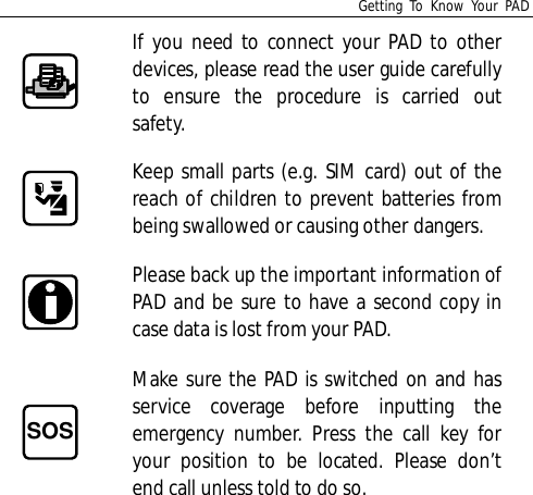 Getting To Know Your PADIf you need to connect your PAD to otherdevices, please read the user guide carefullyto ensure the procedure is carried outsafety.Keep small parts (e.g. SIM card) out of thereach of children to prevent batteries frombeing swallowed or causing other dangers.Please back up the important information ofPAD and be sure to have a second copy incase data is lost from your PAD.SOSMake sure the PAD is switched on and hasservice coverage before inputting theemergency number. Press the call key foryour position to be located. Please don’tend call unless told to do so.