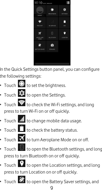  9  In the Quick Settings button panel, you can configure the following settings: • Touch   to set the brightness. • Touch   to open the Settings. • Touch   to check the Wi-Fi settings, and long press to turn Wi-Fi on or off quickly. • Touch   to change mobile data usage. • Touch   to check the battery status.  • Touch   to turn Aeroplane Mode on or off. • Touch   to open the Bluetooth settings, and long press to turn Bluetooth on or off quickly. • Touch   to open the Location settings, and long press to turn Location on or off quickly. • Touch   to open the Battery Saver settings, and 