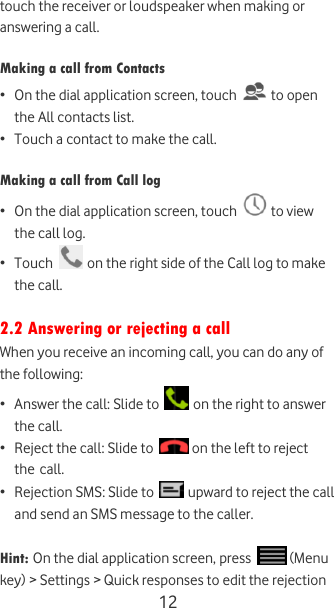  12 touch the receiver or loudspeaker when making or answering a call.  Making a call from Contacts  • On the dial application screen, touch   to open the All contacts list. • Touch a contact to make the call.  Making a call from Call log  • On the dial application screen, touch   to view the call log. • Touch   on the right side of the Call log to make the call.  2.2 Answering or rejecting a call When you receive an incoming call, you can do any of the following: • Answer the call: Slide to   on the right to answer the call. • Reject the call: Slide to   on the left to reject the call. • Rejection SMS: Slide to   upward to reject the call and send an SMS message to the caller.  Hint: On the dial application screen, press   (Menu key) &gt; Settings &gt; Quick responses to edit the rejection 