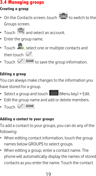  19 3.4 Managing groups Creating a group • On the Contacts screen, touch   to switch to the Groups screen. • Touch   and select an account. • Enter the group name. • Touch  , select one or multiple contacts and then touch  . • Touch   to save the group information.  Editing a group You can always make changes to the information you have stored for a group. • Select a group and touch   (Menu key) &gt; Edit. • Edit the group name and add or delete members. • Touch  .  Adding a contact to your groups To add a contact to your groups, you can do any of the following: • When editing contact information, touch the group names below GROUPS to select groups. • When editing a group, enter a contact name. The phone will automatically display the names of stored contacts as you enter the name. Touch the contact 