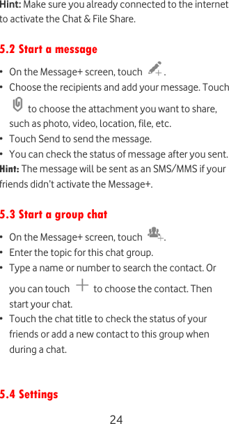  24 Hint: Make sure you already connected to the internet to activate the Chat &amp; File Share.  5.2 Start a message • On the Message+ screen, touch  . • Choose the recipients and add your message. Touch  to choose the attachment you want to share, such as photo, video, location, file, etc. • Touch Send to send the message. • You can check the status of message after you sent. Hint: The message will be sent as an SMS/MMS if your friends didn’t activate the Message+.  5.3 Start a group chat • On the Message+ screen, touch  . • Enter the topic for this chat group. • Type a name or number to search the contact. Or you can touch   to choose the contact. Then start your chat.  • Touch the chat title to check the status of your friends or add a new contact to this group when during a chat.   5.4 Settings 