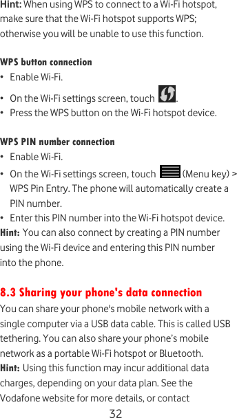  32 Hint: When using WPS to connect to a Wi-Fi hotspot, make sure that the Wi-Fi hotspot supports WPS; otherwise you will be unable to use this function.  WPS button connection • Enable Wi-Fi. • On the Wi-Fi settings screen, touch  . • Press the WPS button on the Wi-Fi hotspot device.  WPS PIN number connection • Enable Wi-Fi. • On the Wi-Fi settings screen, touch   (Menu key) &gt; WPS Pin Entry. The phone will automatically create a PIN number. • Enter this PIN number into the Wi-Fi hotspot device. Hint: You can also connect by creating a PIN number using the Wi-Fi device and entering this PIN number into the phone.  8.3 Sharing your phone&apos;s data connection You can share your phone&apos;s mobile network with a single computer via a USB data cable. This is called USB tethering. You can also share your phone’s mobile network as a portable Wi-Fi hotspot or Bluetooth. Hint: Using this function may incur additional data charges, depending on your data plan. See the Vodafone website for more details, or contact 
