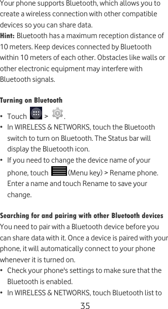  35 Your phone supports Bluetooth, which allows you to create a wireless connection with other compatible devices so you can share data. Hint: Bluetooth has a maximum reception distance of 10 meters. Keep devices connected by Bluetooth within 10 meters of each other. Obstacles like walls or other electronic equipment may interfere with Bluetooth signals.  Turning on Bluetooth • Touch   &gt;  . • In WIRELESS &amp; NETWORKS, touch the Bluetooth switch to turn on Bluetooth. The Status bar will display the Bluetooth icon. • If you need to change the device name of your phone, touch   (Menu key) &gt; Rename phone. Enter a name and touch Rename to save your change.  Searching for and pairing with other Bluetooth devices You need to pair with a Bluetooth device before you can share data with it. Once a device is paired with your phone, it will automatically connect to your phone whenever it is turned on. • Check your phone&apos;s settings to make sure that the Bluetooth is enabled. • In WIRELESS &amp; NETWORKS, touch Bluetooth list to 