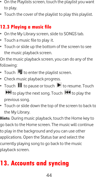  44 • On the Playlists screen, touch the playlist you want to play. • Touch the cover of the playlist to play this playlist.  12.3 Playing a music file • On the My Library screen, slide to SONGS tab.  • Touch a music file to play it.  • Touch or slide up the bottom of the screen to see the music playback screen. On the music playback screen, you can do any of the following: • Touch   to enter the playlist screen. • Check music playback progress. • Touch   to pause or touch   to resume. Touch  to play the next song. Touch   to play the previous song. • Touch or slide down the top of the screen to back to the My Library. Hints: During music playback, touch the Home key to go back to the Home screen. The music will continue to play in the background and you can use other applications. Open the Status bar and select the currently playing song to go back to the music playback screen.  13. Accounts and syncing 