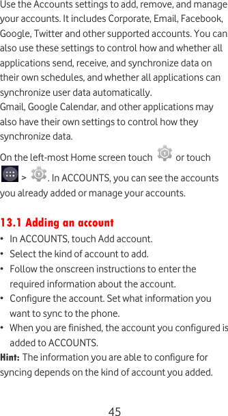  45 Use the Accounts settings to add, remove, and manage your accounts. It includes Corporate, Email, Facebook, Google, Twitter and other supported accounts. You can also use these settings to control how and whether all applications send, receive, and synchronize data on their own schedules, and whether all applications can synchronize user data automatically. Gmail, Google Calendar, and other applications may also have their own settings to control how they synchronize data. On the left-most Home screen touch   or touch  &gt;  . In ACCOUNTS, you can see the accounts you already added or manage your accounts.  13.1 Adding an account • In ACCOUNTS, touch Add account. • Select the kind of account to add. • Follow the onscreen instructions to enter the required information about the account. • Configure the account. Set what information you want to sync to the phone. • When you are finished, the account you configured is added to ACCOUNTS. Hint: The information you are able to configure for syncing depends on the kind of account you added.  