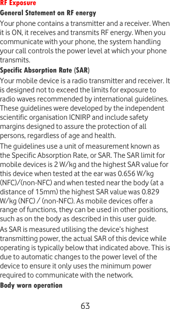  63 RF Exposure General Statement on RF energy Your phone contains a transmitter and a receiver. When it is ON, it receives and transmits RF energy. When you communicate with your phone, the system handling your call controls the power level at which your phone transmits. Specific Absorption Rate (SAR) Your mobile device is a radio transmitter and receiver. It is designed not to exceed the limits for exposure to radio waves recommended by international guidelines. These guidelines were developed by the independent scientific organisation ICNIRP and include safety margins designed to assure the protection of all persons, regardless of age and health. The guidelines use a unit of measurement known as the Specific Absorption Rate, or SAR. The SAR limit for mobile devices is 2 W/kg and the highest SAR value for this device when tested at the ear was 0.656 W/kg (NFC)/(non-NFC) and when tested near the body (at a distance of 15mm) the highest SAR value was 0.829 W/kg (NFC) / (non-NFC). As mobile devices offer a range of functions, they can be used in other positions, such as on the body as described in this user guide. As SAR is measured utilising the device’s highest transmitting power, the actual SAR of this device while operating is typically below that indicated above. This is due to automatic changes to the power level of the device to ensure it only uses the minimum power required to communicate with the network. Body worn operation 