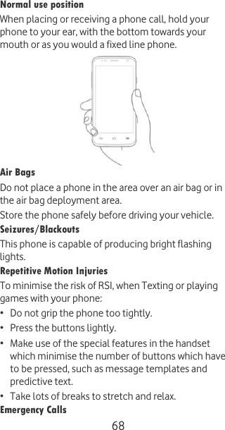  68 Normal use position When placing or receiving a phone call, hold your phone to your ear, with the bottom towards your mouth or as you would a fixed line phone.  Air Bags Do not place a phone in the area over an air bag or in the air bag deployment area. Store the phone safely before driving your vehicle. Seizures/Blackouts This phone is capable of producing bright flashing lights. Repetitive Motion Injuries To minimise the risk of RSI, when Texting or playing games with your phone: • Do not grip the phone too tightly. • Press the buttons lightly. • Make use of the special features in the handset which minimise the number of buttons which have to be pressed, such as message templates and predictive text. • Take lots of breaks to stretch and relax. Emergency Calls 