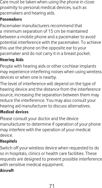  71 Care must be taken when using the phone in close proximity to personal medical devices, such as pacemakers and hearing aids. Pacemakers Pacemaker manufacturers recommend that a minimum separation of 15 cm be maintained between a mobile phone and a pacemaker to avoid potential interference with the pacemaker. To achieve this use the phone on the opposite ear to your pacemaker and do not carry it in a breast pocket. Hearing Aids People with hearing aids or other cochlear implants may experience interfering noises when using wireless devices or when one is nearby. The level of interference will depend on the type of hearing device and the distance from the interference source, increasing the separation between them may reduce the interference. You may also consult your hearing aid manufacturer to discuss alternatives. Medical devices Please consult your doctor and the device manufacturer to determine if operation of your phone may interfere with the operation of your medical device. Hospitals Switch off your wireless device when requested to do so in hospitals, clinics or health care facilities. These requests are designed to prevent possible interference with sensitive medical equipment. Aircraft 