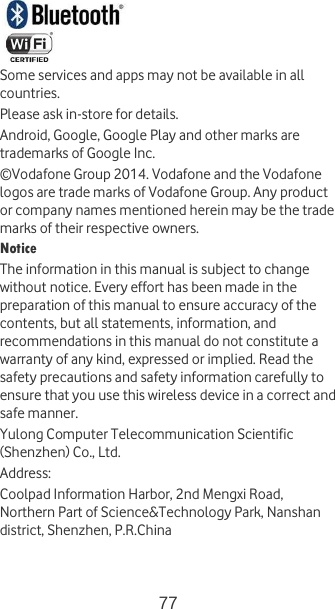 77    Some services and apps may not be available in all countries. Please ask in-store for details. Android, Google, Google Play and other marks are trademarks of Google Inc. © Vodafone Group 2014. Vodafone and the Vodafone logos are trade marks of Vodafone Group. Any product or company names mentioned herein may be the trade marks of their respective owners. Notice The information in this manual is subject to change without notice. Every effort has been made in the preparation of this manual to ensure accuracy of the contents, but all statements, information, and recommendations in this manual do not constitute a warranty of any kind, expressed or implied. Read the safety precautions and safety information carefully to ensure that you use this wireless device in a correct and safe manner. Yulong Computer Telecommunication Scientific (Shenzhen) Co., Ltd. Address: Coolpad Information Harbor, 2nd Mengxi Road, Northern Part of Science&amp;Technology Park, Nanshan district, Shenzhen, P.R.China  