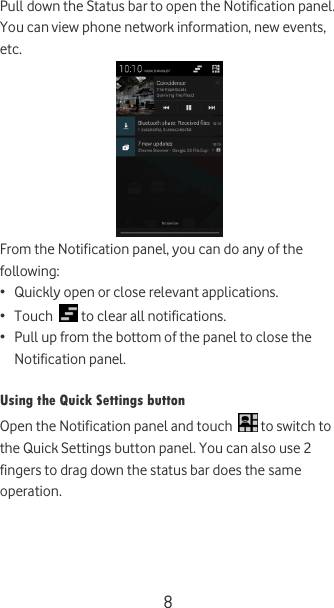  8 Pull down the Status bar to open the Notification panel. You can view phone network information, new events, etc.   From the Notification panel, you can do any of the following: • Quickly open or close relevant applications. • Touch   to clear all notifications. • Pull up from the bottom of the panel to close the Notification panel.  Using the Quick Settings button Open the Notification panel and touch   to switch to the Quick Settings button panel. You can also use 2 fingers to drag down the status bar does the same operation.    