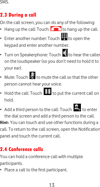  13 SMS.  2.3 During a call On the call screen, you can do any of the following: • Hang up the call: Touch   to hang up the call. • Enter another number: Touch   to open the keypad and enter another number. • Turn on Speakerphone: Touch   to hear the caller on the loudspeaker (so you don’t need to hold it to your ear). • Mute: Touch   to mute the call so that the other person cannot hear your voice. • Hold the call: Touch   to put the current call on hold. • Add a third person to the call: Touch   to enter the dial screen and add a third person to the call.  Hint: You can touch and use other functions during a call. To return to the call screen, open the Notification panel and touch the current call.  2.4 Conference calls You can hold a conference call with multiple participants. • Place a call to the first participant. 