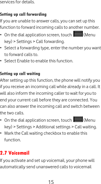  15 services for details.  Setting up call forwarding If you are unable to answer calls, you can set up this function to forward incoming calls to another number. • On the dial application screen, touch   (Menu key) &gt; Settings &gt; Call forwarding. • Select a forwarding type, enter the number you want to forward calls to. • Select Enable to enable this function.  Setting up call waiting After setting up this function, the phone will notify you if you receive an incoming call while already in a call. It will also inform the incoming caller to wait for you to end your current call before they are connected. You can also answer the incoming call and switch between the two calls. • On the dial application screen, touch   (Menu key) &gt; Settings &gt; Additional settings &gt; Call waiting. • Mark the Call waiting checkbox to enable this function.  2.7 Voicemail If you activate and set up voicemail, your phone will automatically send unanswered calls to voicemail 