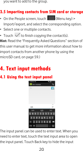  20 you want to add to the group.  3.5 Importing contacts from SIM card or storage • On the People screen, touch   (Menu key) &gt; Import/export, and select the corresponding option. • Select one or multiple contacts. • Touch   to finish copying the contact(s). Hint: Read the “Frequently Asked Questions” section of this user manual to get more information about how to import contacts from another phone by using the microSD card, on page 59.)   4. Text input methods 4.1 Using the text input panel  The input panel can be used to enter text. When you need to enter text, touch the text input area to open the input panel. Touch Back key to hide the input 