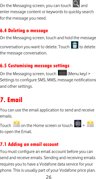  26 On the Messaging screen, you can touch   and enter message content or keywords to quickly search for the message you need.  6.4 Deleting a message On the Messaging screen, touch and hold the message conversation you want to delete. Touch   to delete the message conversation.  6.5 Customising message settings On the Messaging screen, touch   (Menu key) &gt; Settings to configure SMS, MMS, message notifications and other settings.  7. Email You can use the email application to send and receive emails. Touch   on the Home screen or touch   &gt;   to open the Email.  7.1 Adding an email account You must configure an email account before you can send and receive emails. Sending and receiving emails requires you to have a Vodafone data service for your phone. This is usually part of your Vodafone price plan. 