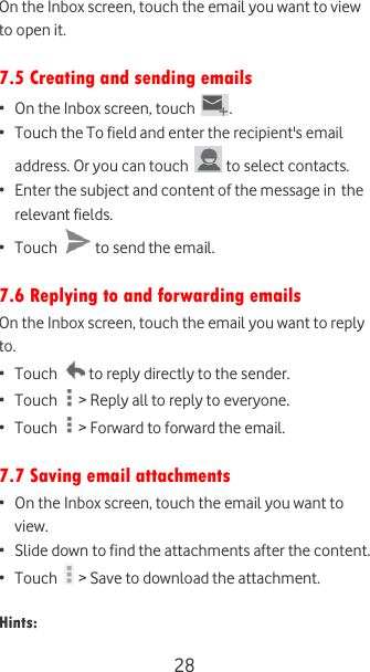  28 On the Inbox screen, touch the email you want to view to open it.   7.5 Creating and sending emails • On the Inbox screen, touch  . • Touch the To field and enter the recipient&apos;s email address. Or you can touch   to select contacts. • Enter the subject and content of the message in the relevant fields. • Touch   to send the email.  7.6 Replying to and forwarding emails On the Inbox screen, touch the email you want to reply to. • Touch   to reply directly to the sender. • Touch   &gt; Reply all to reply to everyone.  • Touch   &gt; Forward to forward the email.  7.7 Saving email attachments • On the Inbox screen, touch the email you want to view. • Slide down to find the attachments after the content. • Touch   &gt; Save to download the attachment.   Hints: 