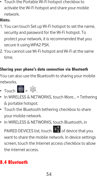  34 • Touch the Portable Wi-Fi hotspot checkbox to activate the Wi-Fi hotspot and share your mobile network. Hints:  1. You can touch Set up Wi-Fi hotspot to set the name, security and password for the Wi-Fi hotspot. To protect your network, it is recommended that you secure it using WPA2 PSK. 2. You cannot use Wi-Fi hotspot and Wi-Fi at the same time.  Sharing your phone&apos;s data connection via Bluetooth You can also use the Bluetooth to sharing your mobile networks. • Touch   &gt;  . • In WIRELESS &amp; NETWORKS, touch More... &gt; Tethering &amp; portable hotspot.  • Touch the Bluetooth tethering checkbox to share your mobile network. • In WIRELESS &amp; NETWORKS, touch Bluetooth, in PAIRED DEVICES list, touch   of device that you want to share the mobile network. In device settings screen, touch the Internet access checkbox to allow the internet access.  8.4 Bluetooth 