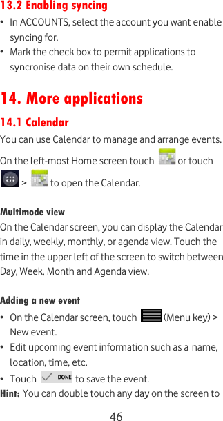  46 13.2 Enabling syncing • In ACCOUNTS, select the account you want enable syncing for. • Mark the check box to permit applications to syncronise data on their own schedule.  14. More applications 14.1 Calendar You can use Calendar to manage and arrange events.  On the left-most Home screen touch   or touch  &gt;   to open the Calendar.  Multimode view On the Calendar screen, you can display the Calendar in daily, weekly, monthly, or agenda view. Touch the time in the upper left of the screen to switch between Day, Week, Month and Agenda view.  Adding a new event • On the Calendar screen, touch   (Menu key) &gt; New event. • Edit upcoming event information such as a name, location, time, etc. • Touch   to save the event. Hint: You can double touch any day on the screen to 