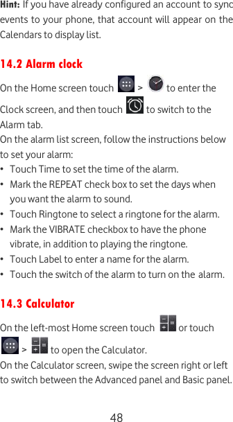 48 Hint: If you have already configured an account to sync events to your phone, that account will appear on the Calendars to display list.  14.2 Alarm clock On the Home screen touch   &gt;   to enter the Clock screen, and then touch   to switch to the Alarm tab. On the alarm list screen, follow the instructions below to set your alarm: • Touch Time to set the time of the alarm. • Mark the REPEAT check box to set the days when you want the alarm to sound. • Touch Ringtone to select a ringtone for the alarm. • Mark the VIBRATE checkbox to have the phone vibrate, in addition to playing the ringtone. • Touch Label to enter a name for the alarm. • Touch the switch of the alarm to turn on the alarm.  14.3 Calculator On the left-most Home screen touch   or touch  &gt;   to open the Calculator. On the Calculator screen, swipe the screen right or left to switch between the Advanced panel and Basic panel.  
