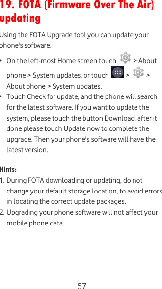  57  19. FOTA (Firmware Over The Air) updating Using the FOTA Upgrade tool you can update your phone&apos;s software.  • On the left-most Home screen touch   &gt; About phone &gt; System updates, or touch   &gt;   &gt; About phone &gt; System updates. • Touch Check for update, and the phone will search for the latest software. If you want to update the system, please touch the button Download, after it done please touch Update now to complete the upgrade. Then your phone&apos;s software will have the latest version.  Hints:  1. During FOTA downloading or updating, do not change your default storage location, to avoid errors in locating the correct update packages. 2. Upgrading your phone software will not affect your mobile phone data.  