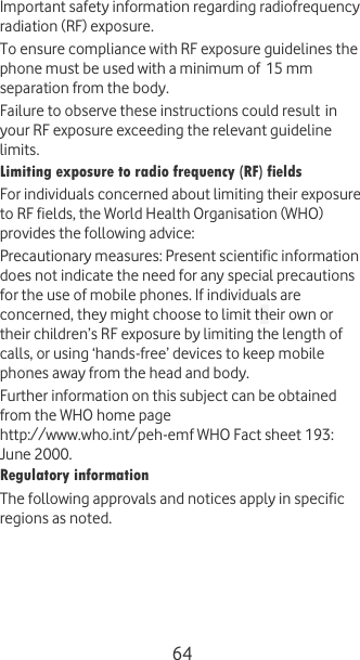  64 Important safety information regarding radiofrequency radiation (RF) exposure. To ensure compliance with RF exposure guidelines the phone must be used with a minimum of 15 mm separation from the body.  Failure to observe these instructions could result in your RF exposure exceeding the relevant guideline limits. Limiting exposure to radio frequency (RF) fields For individuals concerned about limiting their exposure to RF fields, the World Health Organisation (WHO) provides the following advice: Precautionary measures: Present scientific information does not indicate the need for any special precautions for the use of mobile phones. If individuals are concerned, they might choose to limit their own or their children’s RF exposure by limiting the length of calls, or using ‘hands-free’ devices to keep mobile phones away from the head and body. Further information on this subject can be obtained from the WHO home page http://www.who.int/peh-emf WHO Fact sheet 193: June 2000. Regulatory information The following approvals and notices apply in specific regions as noted. 