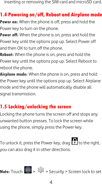  4 inserting or removing the SIM card and microSD card.  1.4 Powering on/off, Reboot and Airplane mode Power on: When the phone is off, press and hold the Power key to turn on the phone. Power off: When the phone is on, press and hold the Power key until the options pop up. Select Power off and then OK to turn off the phone. Reboot: When the phone is on, press and hold the Power key until the options pop up. Select Reboot to reboot the phone. Airplane mode: When the phone is on, press and hold the Power key until the options pop up. Select Airplane mode and the phone will automatically disable all signal transmission.   1.5 Locking/unlocking the screen Locking the phone turns the screen off and stops any unwanted button presses. To lock the screen while using the phone, simply press the Power key.   To unlock it, press the Power key, drag   to the right, you can also drag it in other directions.   Note: Touch   &gt;   &gt; Security &gt; Screen lock to set 