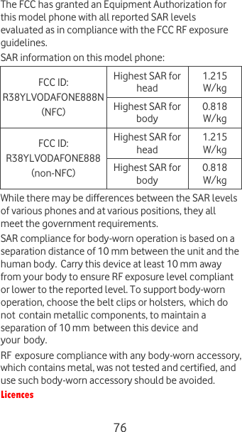  76 The FCC has granted an Equipment Authorization for this model phone with all reported SAR levels evaluated as in compliance with the FCC RF exposure guidelines.   SAR information on this model phone:  FCC ID:  R38YLVODAFONE888N (NFC) Highest SAR for head 1.215 W/kg Highest SAR for body 0.818  W/kg FCC ID:  R38YLVODAFONE888 (non-NFC) Highest SAR for head 1.215 W/kg Highest SAR for body 0.818 W/kg While there may be differences between the SAR levels of various phones and at various positions, they all meet the government requirements. SAR compliance for body-worn operation is based on a separation distance of 10 mm between the unit and the human body. Carry this device at least 10 mm away from your body to ensure RF exposure level compliant or lower to the reported level. To support body-worn operation, choose the belt clips or holsters, which do not contain metallic components, to maintain a separation of 10 mm between this device and your body.  RF exposure compliance with any body-worn accessory, which contains metal, was not tested and certified, and use such body-worn accessory should be avoided. Licences  