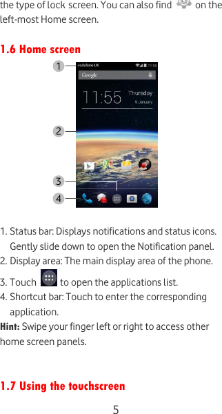  5 the type of lock screen. You can also find   on the left-most Home screen.  1.6 Home screen   1. Status bar: Displays notifications and status icons. Gently slide down to open the Notification panel. 2. Display area: The main display area of the phone. 3. Touch   to open the applications list. 4. Shortcut bar: Touch to enter the corresponding application. Hint: Swipe your finger left or right to access other home screen panels.   1.7 Using the touchscreen 1 2 4 3 
