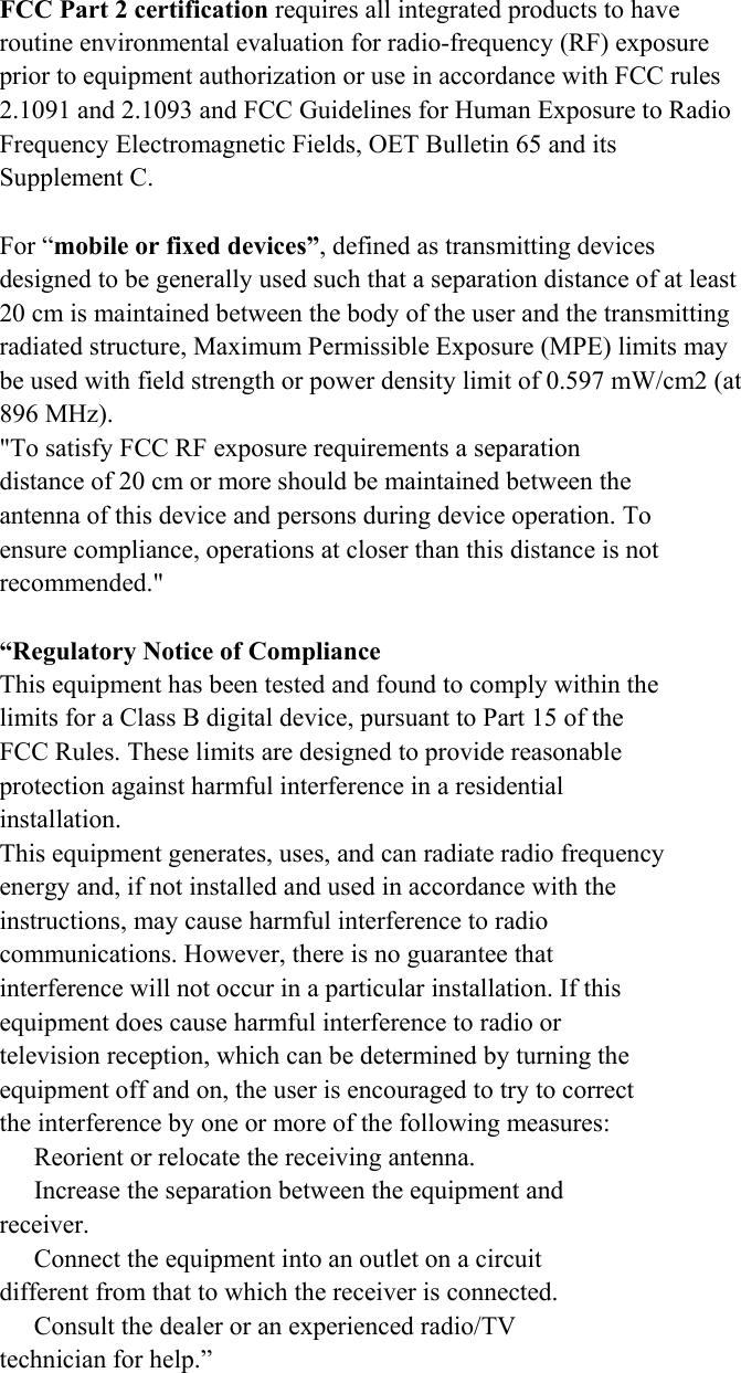 FCC Part 2 certification requires all integrated products to have routine environmental evaluation for radio-frequency (RF) exposure prior to equipment authorization or use in accordance with FCC rules 2.1091 and 2.1093 and FCC Guidelines for Human Exposure to Radio Frequency Electromagnetic Fields, OET Bulletin 65 and its Supplement C.  For “mobile or fixed devices”, defined as transmitting devices designed to be generally used such that a separation distance of at least 20 cm is maintained between the body of the user and the transmitting radiated structure, Maximum Permissible Exposure (MPE) limits may be used with field strength or power density limit of 0.597 mW/cm2 (at 896 MHz). &quot;To satisfy FCC RF exposure requirements a separation distance of 20 cm or more should be maintained between the antenna of this device and persons during device operation. To ensure compliance, operations at closer than this distance is not recommended.&quot;  “Regulatory Notice of Compliance This equipment has been tested and found to comply within the limits for a Class B digital device, pursuant to Part 15 of the FCC Rules. These limits are designed to provide reasonable protection against harmful interference in a residential installation. This equipment generates, uses, and can radiate radio frequency energy and, if not installed and used in accordance with the instructions, may cause harmful interference to radio communications. However, there is no guarantee that interference will not occur in a particular installation. If this equipment does cause harmful interference to radio or television reception, which can be determined by turning the equipment off and on, the user is encouraged to try to correct the interference by one or more of the following measures:   Reorient or relocate the receiving antenna.   Increase the separation between the equipment and receiver.   Connect the equipment into an outlet on a circuit different from that to which the receiver is connected.   Consult the dealer or an experienced radio/TV technician for help.”   