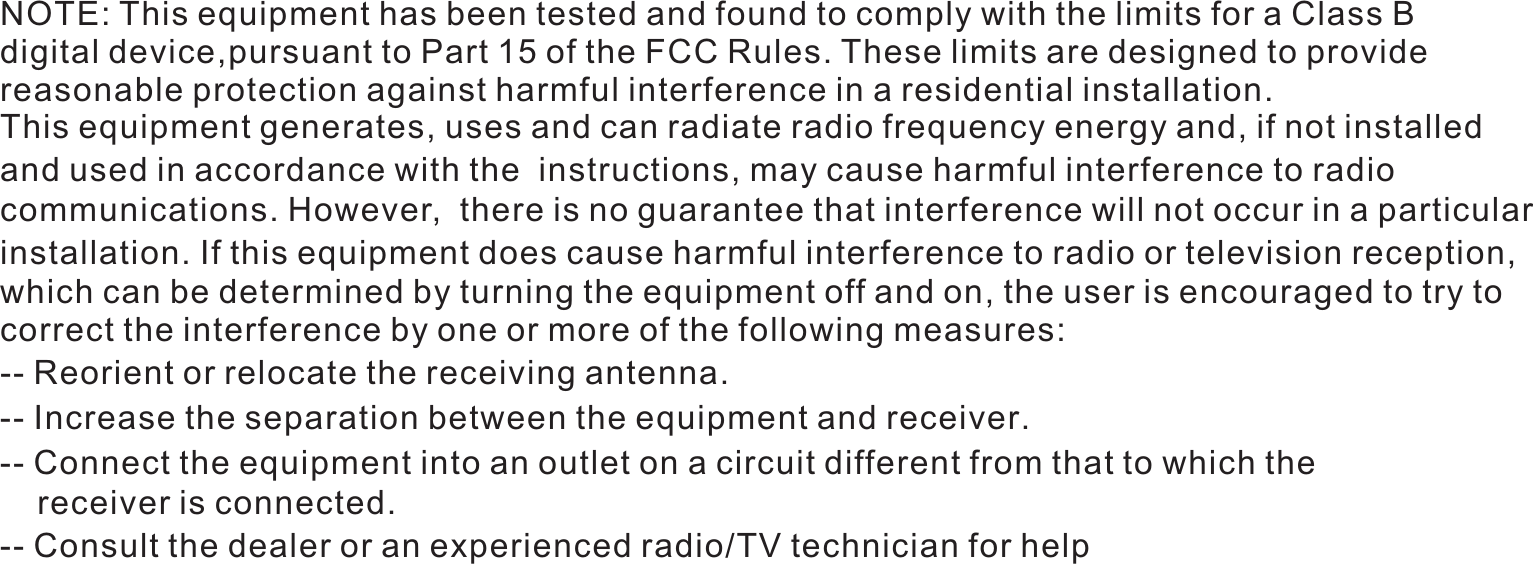NOTE: This equipment has been tested and found to comply with the limits for a Class B digital device,pursuant to Part 15 of the FCC Rules. These limits are designed to provide reasonable protection against harmful interference in a residential installation. This equipment generates, uses and can radiate radio frequency energy and, if not installedand used in accordance with the  instructions, may cause harmful interference to radio communications. However,  there is no guarantee that interference will not occur in a particularinstallation. If this equipment does cause harmful interference to radio or television reception, which can be determined by turning the equipment off and on, the user is encouraged to try to correct the interference by one or more of the following measures: -- Reorient or relocate the receiving antenna.          -- Increase the separation between the equipment and receiver.-- Connect the equipment into an outlet on a circuit different from that to which the     receiver is connected.  -- Consult the dealer or an experienced radio/TV technician for help 