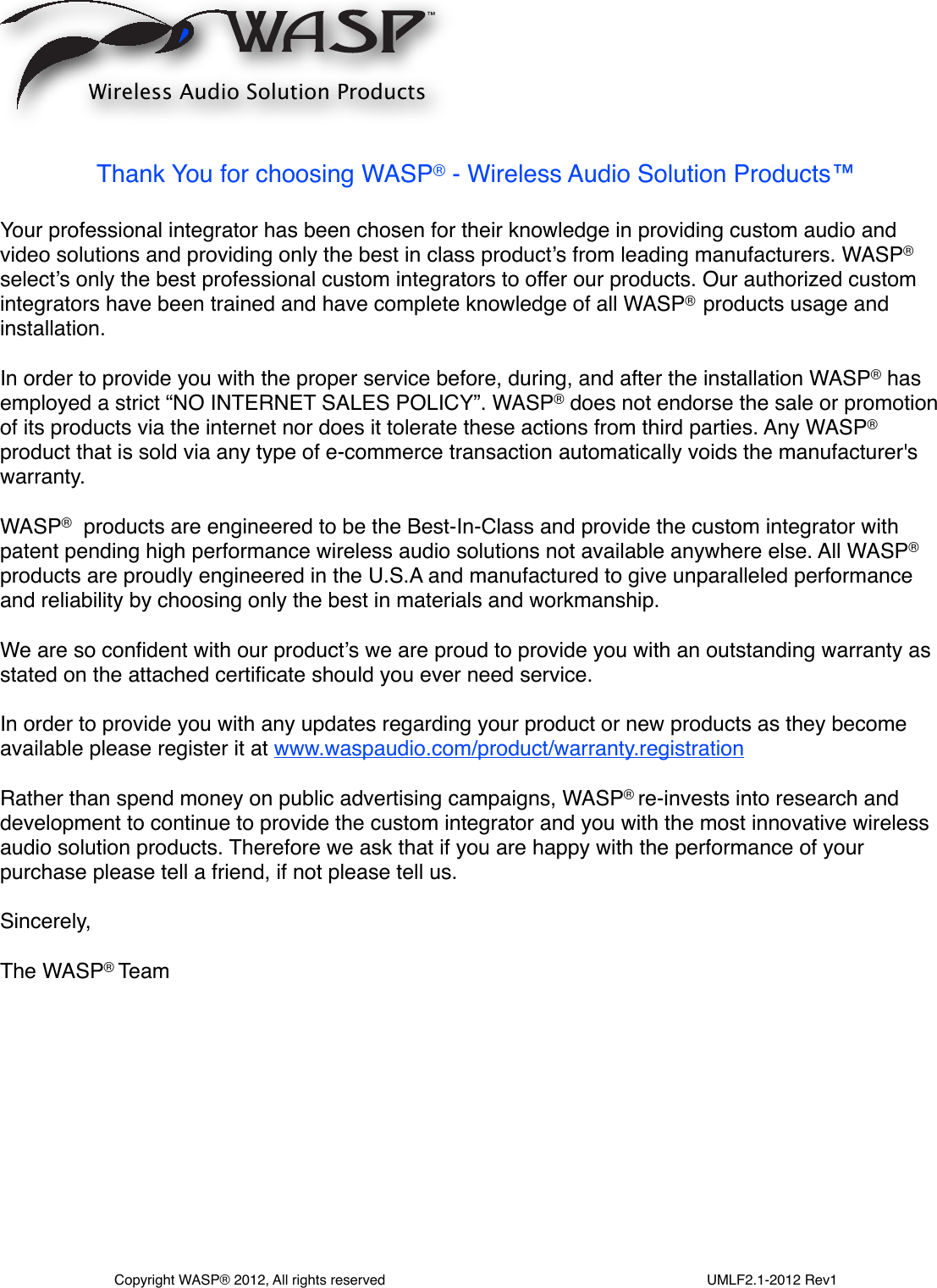 Thank You for choosing WASP® - Wireless Audio Solution Products™  Your professional integrator has been chosen for their knowledge in providing custom audio and video solutions and providing only the best in class product’s from leading manufacturers. WASP® select’s only the best professional custom integrators to offer our products. Our authorized custom integrators have been trained and have complete knowledge of all WASP®  products usage and installation.In order to provide you with the proper service before, during, and after the installation WASP® has employed a strict “NO INTERNET SALES POLICY”. WASP® does not endorse the sale or promotion of its products via the internet nor does it tolerate these actions from third parties. Any WASP® product that is sold via any type of e-commerce transaction automatically voids the manufacturer&apos;s warranty. WASP®  products are engineered to be the Best-In-Class and provide the custom integrator with patent pending high performance wireless audio solutions not available anywhere else. All WASP® products are proudly engineered in the U.S.A and manufactured to give unparalleled performance and reliability by choosing only the best in materials and workmanship.We are so conﬁdent with our product’s we are proud to provide you with an outstanding warranty as stated on the attached certiﬁcate should you ever need service. In order to provide you with any updates regarding your product or new products as they become available please register it at www.waspaudio.com/product/warranty.registrationRather than spend money on public advertising campaigns, WASP® re-invests into research and development to continue to provide the custom integrator and you with the most innovative wireless audio solution products. Therefore we ask that if you are happy with the performance of your purchase please tell a friend, if not please tell us.Sincerely,The WASP® Te amWireless Audio Solution ProductsCopyright WASP® 2012, All rights reserved                                                                                  UMLF2.1-2012 Rev1