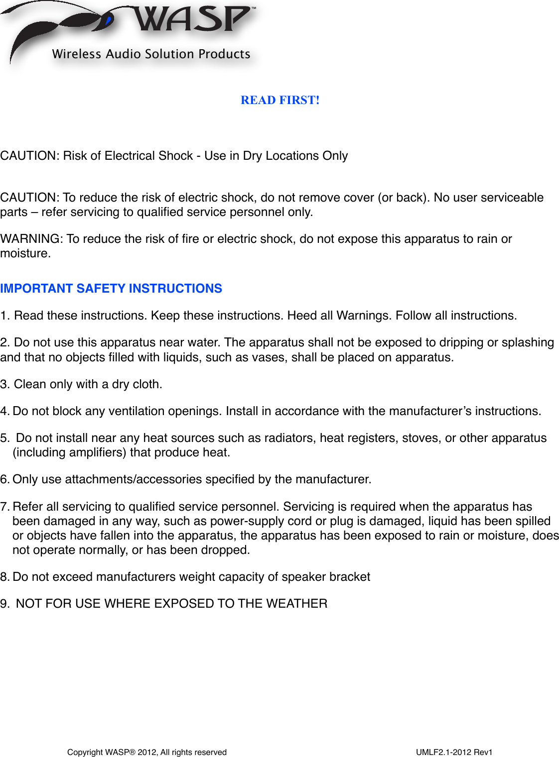 READ FIRST!CAUTION: Risk of Electrical Shock - Use in Dry Locations OnlyCAUTION: To reduce the risk of electric shock, do not remove cover (or back). No user serviceable parts – refer servicing to qualiﬁed service personnel only. WARNING: To reduce the risk of ﬁre or electric shock, do not expose this apparatus to rain or moisture.IMPORTANT SAFETY INSTRUCTIONS1. Read these instructions. Keep these instructions. Heed all Warnings. Follow all instructions.2. Do not use this apparatus near water. The apparatus shall not be exposed to dripping or splashing and that no objects ﬁlled with liquids, such as vases, shall be placed on apparatus.3. Clean only with a dry cloth.4. Do not block any ventilation openings. Install in accordance with the manufacturer’s instructions.5.  Do not install near any heat sources such as radiators, heat registers, stoves, or other apparatus (including ampliﬁers) that produce heat.6. Only use attachments/accessories speciﬁed by the manufacturer.7. Refer all servicing to qualiﬁed service personnel. Servicing is required when the apparatus has been damaged in any way, such as power-supply cord or plug is damaged, liquid has been spilled or objects have fallen into the apparatus, the apparatus has been exposed to rain or moisture, does not operate normally, or has been dropped.8. Do not exceed manufacturers weight capacity of speaker bracket9.  NOT FOR USE WHERE EXPOSED TO THE WEATHERWireless Audio Solution ProductsCopyright WASP® 2012, All rights reserved                                                                                  UMLF2.1-2012 Rev1