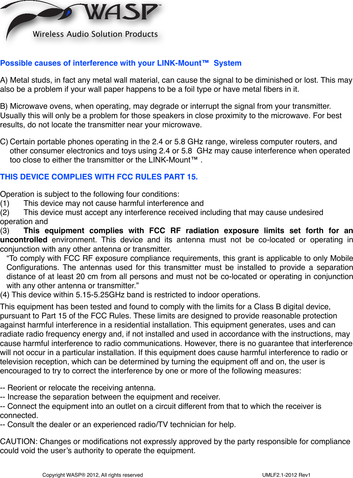 Possible causes of interference with your LINK-Mount™  SystemA) Metal studs, in fact any metal wall material, can cause the signal to be diminished or lost. This may also be a problem if your wall paper happens to be a foil type or have metal ﬁbers in it.B) Microwave ovens, when operating, may degrade or interrupt the signal from your transmitter. Usually this will only be a problem for those speakers in close proximity to the microwave. For best results, do not locate the transmitter near your microwave.C) Certain portable phones operating in the 2.4 or 5.8 GHz range, wireless computer routers, and other consumer electronics and toys using 2.4 or 5.8  GHz may cause interference when operated too close to either the transmitter or the LINK-Mount™ .THIS DEVICE COMPLIES WITH FCC RULES PART 15.Operation is subject to the following four conditions:(1) !This device may not cause harmful interference and(2) !This device must accept any interference received including that may cause undesired operation and(3)!This  equipment  complies  with  FCC  RF  radiation  exposure  limits  set  forth  for  an uncontrolled  environment.  This  device  and  its  antenna  must  not  be  co-located  or  operating  in conjunction with any other antenna or transmitter.“To comply  with FCC  RF exposure compliance requirements, this grant is applicable to only Mobile Conﬁgurations.  The antennas  used for  this  transmitter  must  be  installed  to  provide  a  separation distance of  at least 20 cm from all  persons and must not be co-located or  operating in conjunction with any other antenna or transmitter.”(4) This device within 5.15-5.25GHz band is restricted to indoor operations.This equipment has been tested and found to comply with the limits for a Class B digital device, pursuant to Part 15 of the FCC Rules. These limits are designed to provide reasonable protection against harmful interference in a residential installation. This equipment generates, uses and can radiate radio frequency energy and, if not installed and used in accordance with the instructions, may cause harmful interference to radio communications. However, there is no guarantee that interference will not occur in a particular installation. If this equipment does cause harmful interference to radio or television reception, which can be determined by turning the equipment off and on, the user is encouraged to try to correct the interference by one or more of the following measures:-- Reorient or relocate the receiving antenna.-- Increase the separation between the equipment and receiver.-- Connect the equipment into an outlet on a circuit different from that to which the receiver is connected.-- Consult the dealer or an experienced radio/TV technician for help.CAUTION: Changes or modiﬁcations not expressly approved by the party responsible for compliance could void the user’s authority to operate the equipment.Wireless Audio Solution ProductsCopyright WASP® 2012, All rights reserved                                                                                  UMLF2.1-2012 Rev1