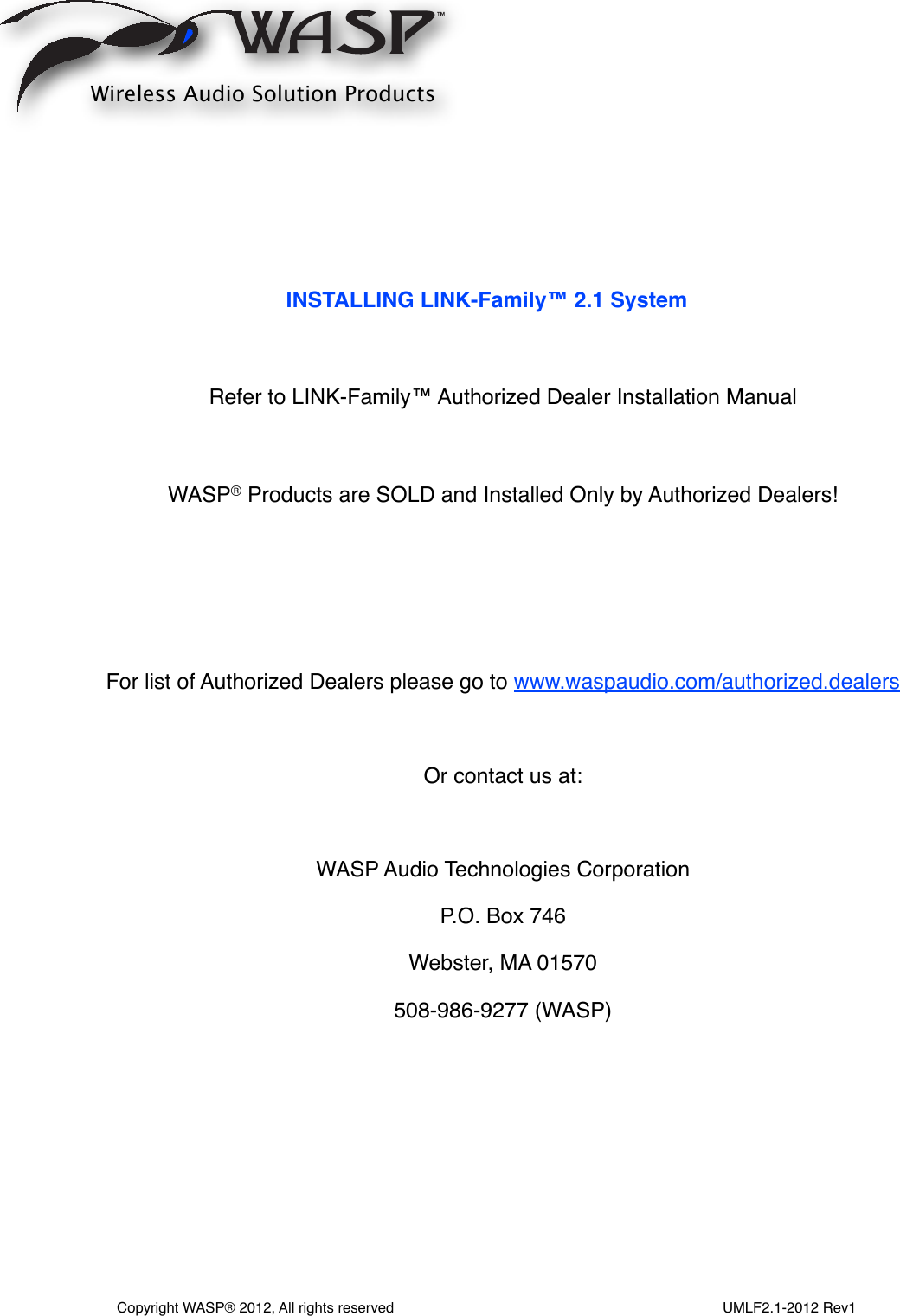 INSTALLING LINK-Family™ 2.1 SystemRefer to LINK-Family™ Authorized Dealer Installation ManualWASP® Products are SOLD and Installed Only by Authorized Dealers!For list of Authorized Dealers please go to www.waspaudio.com/authorized.dealers Or contact us at:WASP Audio Technologies CorporationP.O. Box 746Webster, MA 01570508-986-9277 (WASP)Wireless Audio Solution ProductsCopyright WASP® 2012, All rights reserved                                                                                  UMLF2.1-2012 Rev1